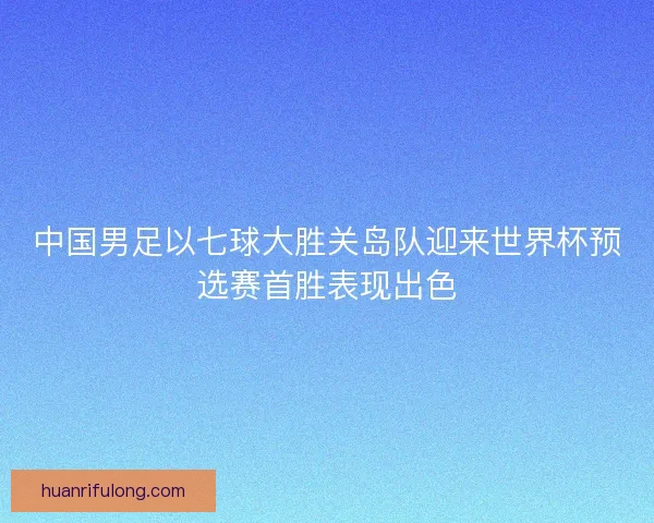 中国男足以七球大胜关岛队迎来世界杯预选赛首胜表现出色