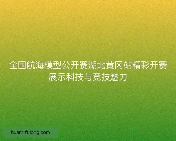全国航海模型公开赛湖北黄冈站精彩开赛展示科技与竞技魅力