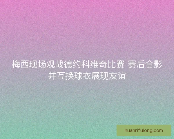 梅西现场观战德约科维奇比赛 赛后合影并互换球衣展现友谊
