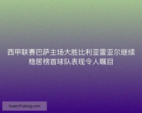 西甲联赛巴萨主场大胜比利亚雷亚尔继续稳居榜首球队表现令人瞩目