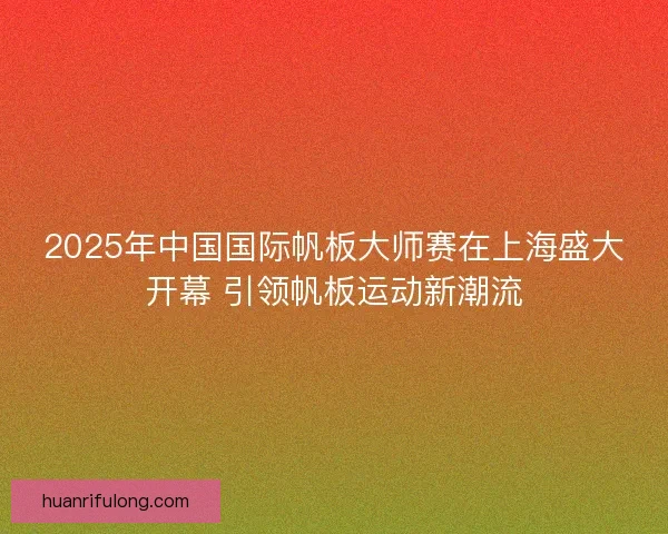 2025年中国国际帆板大师赛在上海盛大开幕 引领帆板运动新潮流