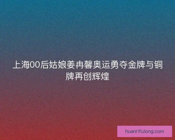 上海00后姑娘姜冉馨奥运勇夺金牌与铜牌再创辉煌