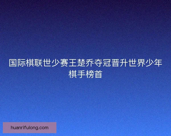 国际棋联世少赛王楚乔夺冠晋升世界少年棋手榜首