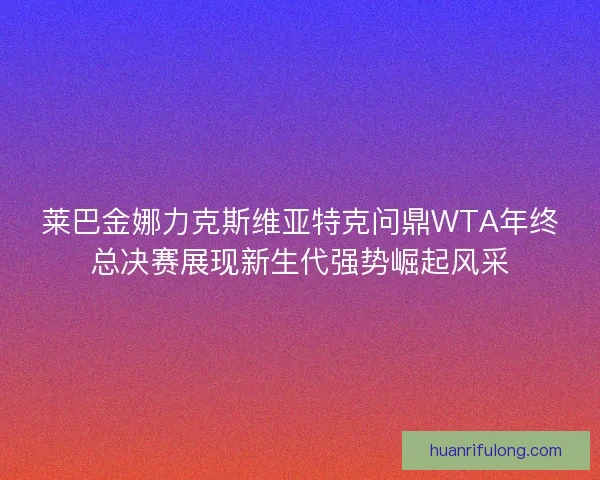 莱巴金娜力克斯维亚特克问鼎WTA年终总决赛展现新生代强势崛起风采