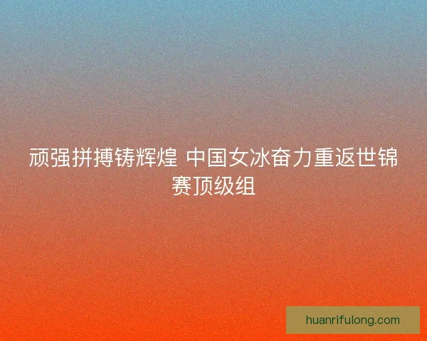 顽强拼搏铸辉煌 中国女冰奋力重返世锦赛顶级组