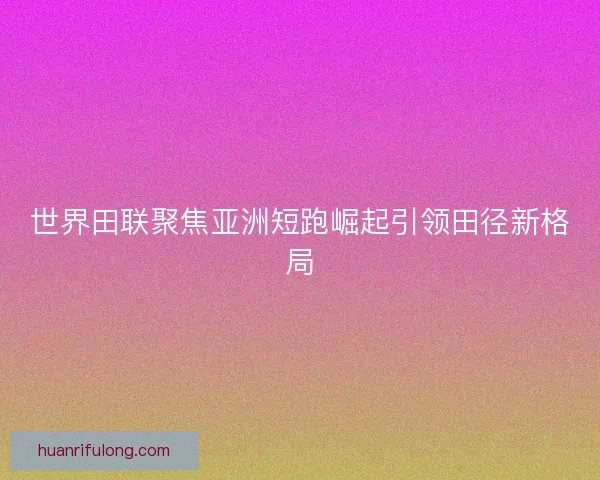 世界田联聚焦亚洲短跑崛起引领田径新格局