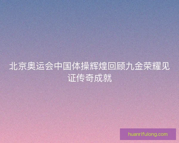 北京奥运会中国体操辉煌回顾九金荣耀见证传奇成就