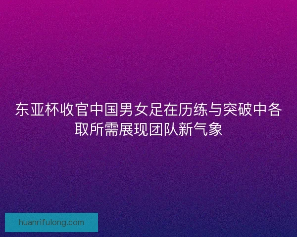 东亚杯收官中国男女足在历练与突破中各取所需展现团队新气象