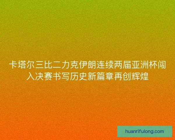 卡塔尔三比二力克伊朗连续两届亚洲杯闯入决赛书写历史新篇章再创辉煌