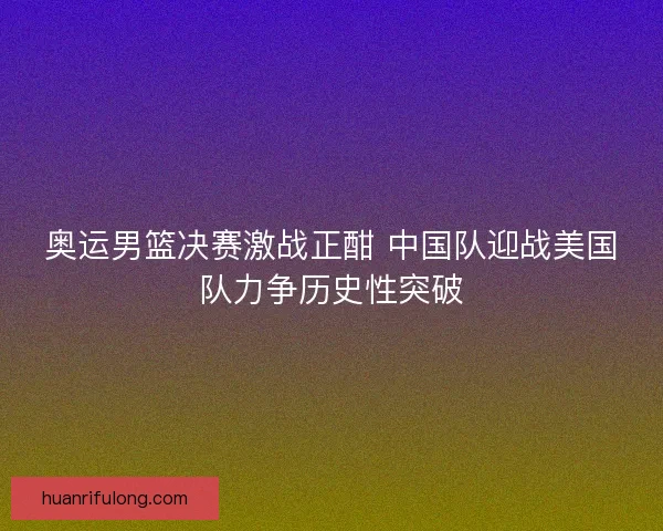 奥运男篮决赛激战正酣 中国队迎战美国队力争历史性突破