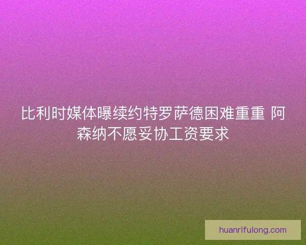 比利时媒体曝续约特罗萨德困难重重 阿森纳不愿妥协工资要求