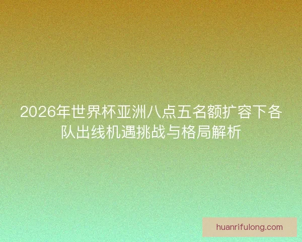 2026年世界杯亚洲八点五名额扩容下各队出线机遇挑战与格局解析