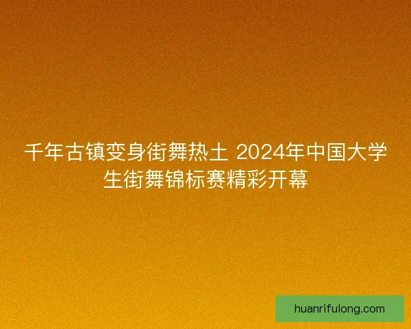 千年古镇变身街舞热土 2024年中国大学生街舞锦标赛精彩开幕