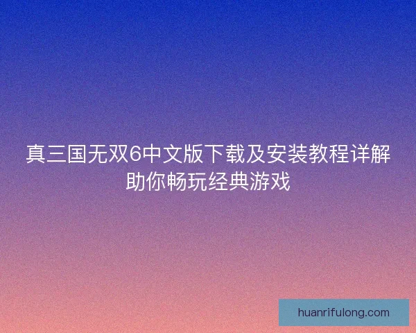 真三国无双6中文版下载及安装教程详解助你畅玩经典游戏