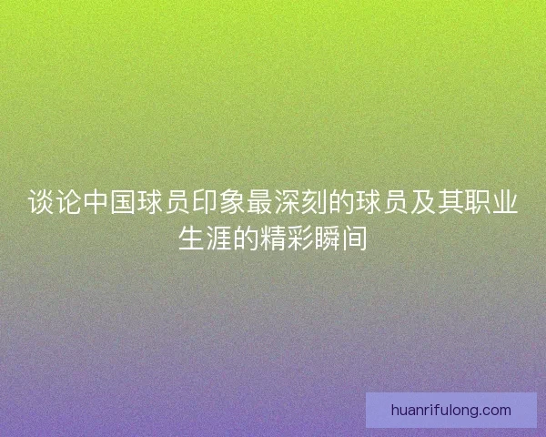 谈论中国球员印象最深刻的球员及其职业生涯的精彩瞬间