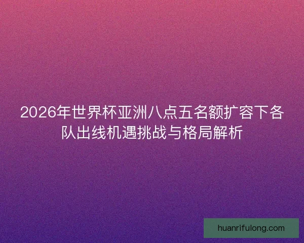 2026年世界杯亚洲八点五名额扩容下各队出线机遇挑战与格局解析