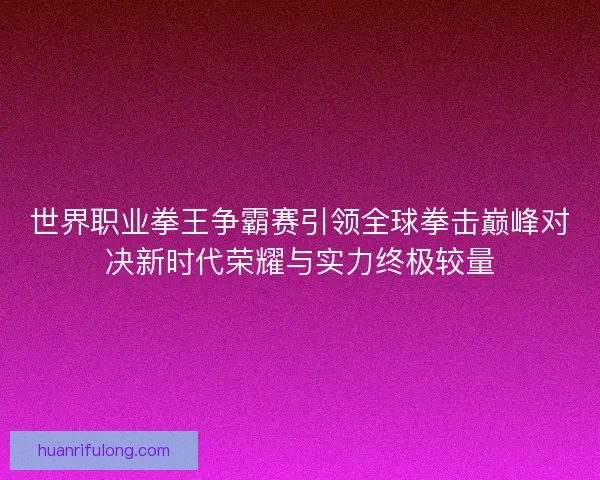 世界职业拳王争霸赛引领全球拳击巅峰对决新时代荣耀与实力终极较量