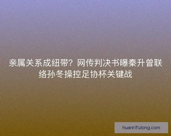 亲属关系成纽带？网传判决书曝秦升曾联络孙冬操控足协杯关键战