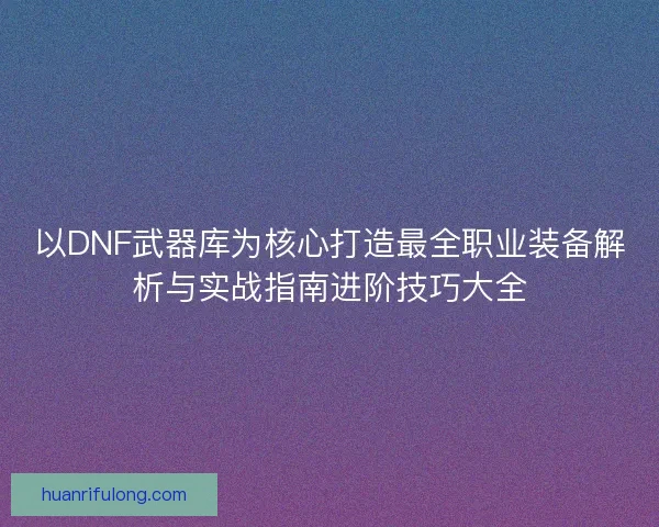 以DNF武器库为核心打造最全职业装备解析与实战指南进阶技巧大全