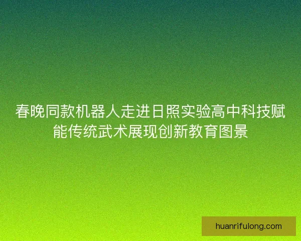 春晚同款机器人走进日照实验高中科技赋能传统武术展现创新教育图景