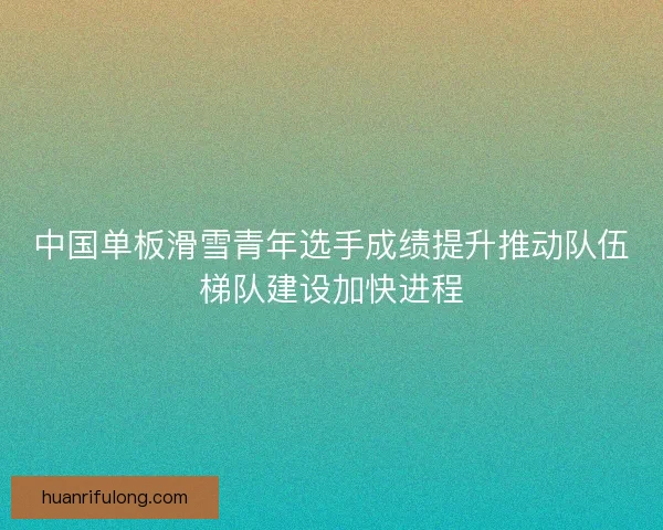 中国单板滑雪青年选手成绩提升推动队伍梯队建设加快进程