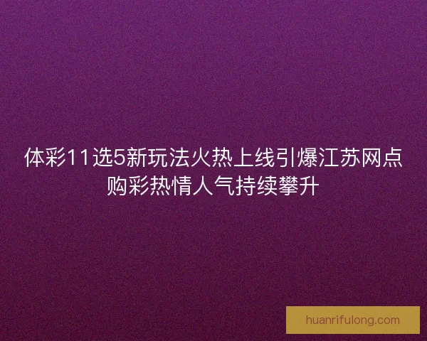 体彩11选5新玩法火热上线引爆江苏网点购彩热情人气持续攀升