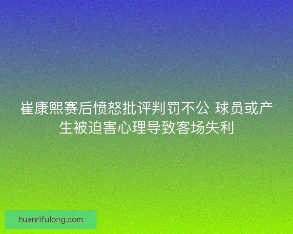崔康熙赛后愤怒批评判罚不公 球员或产生被迫害心理导致客场失利